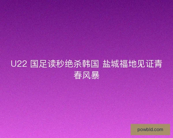 U22 国足读秒绝杀韩国 盐城福地见证青春风暴