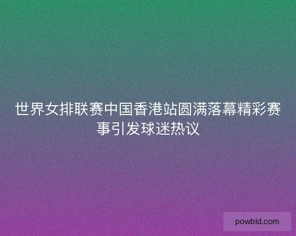 世界女排联赛中国香港站圆满落幕精彩赛事引发球迷热议