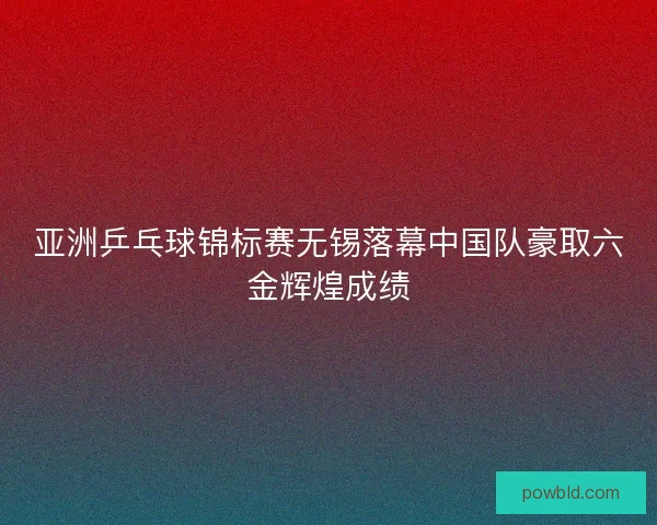 亚洲乒乓球锦标赛无锡落幕中国队豪取六金辉煌成绩