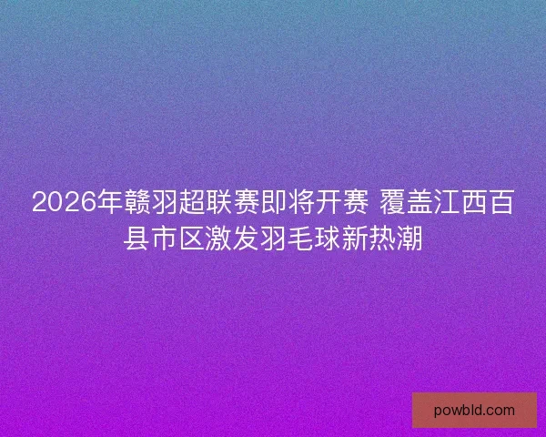 2026年赣羽超联赛即将开赛 覆盖江西百县市区激发羽毛球新热潮