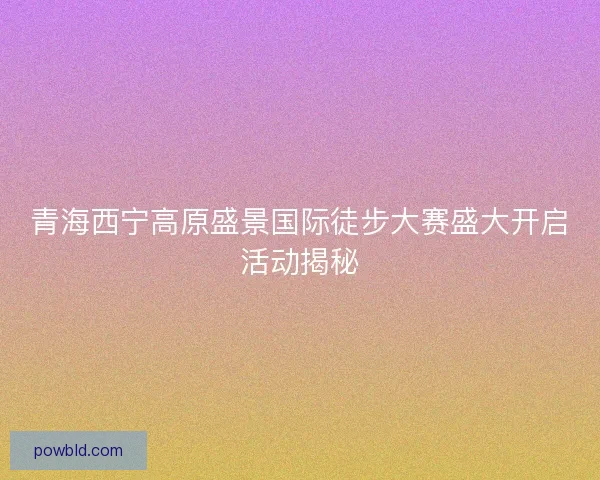 青海西宁高原盛景国际徒步大赛盛大开启活动揭秘
