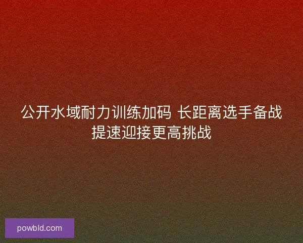 公开水域耐力训练加码 长距离选手备战提速迎接更高挑战