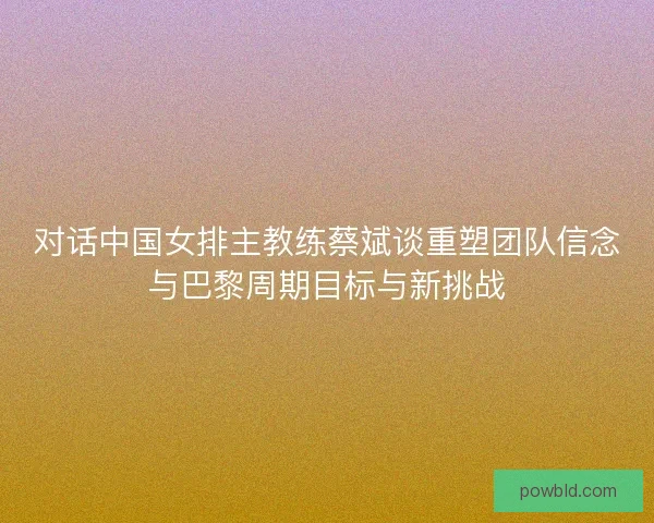 对话中国女排主教练蔡斌谈重塑团队信念与巴黎周期目标与新挑战
