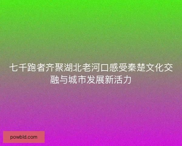 七千跑者齐聚湖北老河口感受秦楚文化交融与城市发展新活力