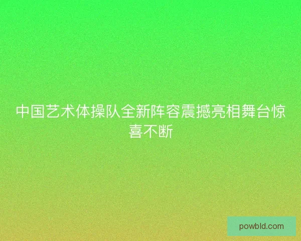 中国艺术体操队全新阵容震撼亮相舞台惊喜不断