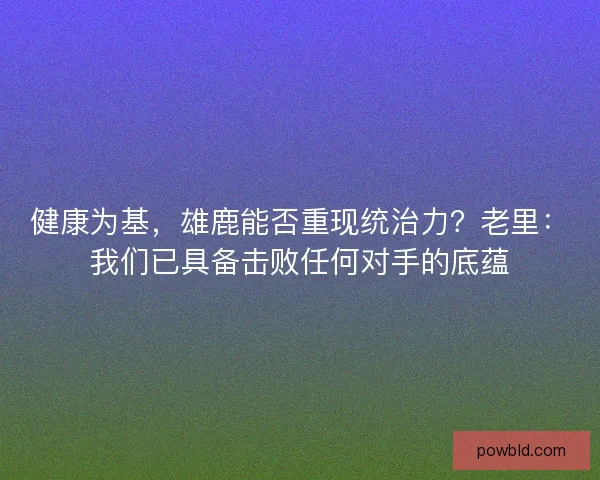 健康为基，雄鹿能否重现统治力？老里：我们已具备击败任何对手的底蕴