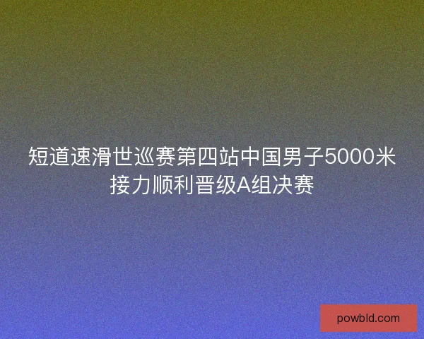 短道速滑世巡赛第四站中国男子5000米接力顺利晋级A组决赛