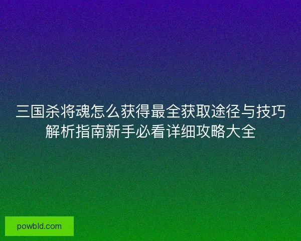 三国杀将魂怎么获得最全获取途径与技巧解析指南新手必看详细攻略大全