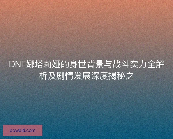 DNF娜塔莉娅的身世背景与战斗实力全解析及剧情发展深度揭秘之