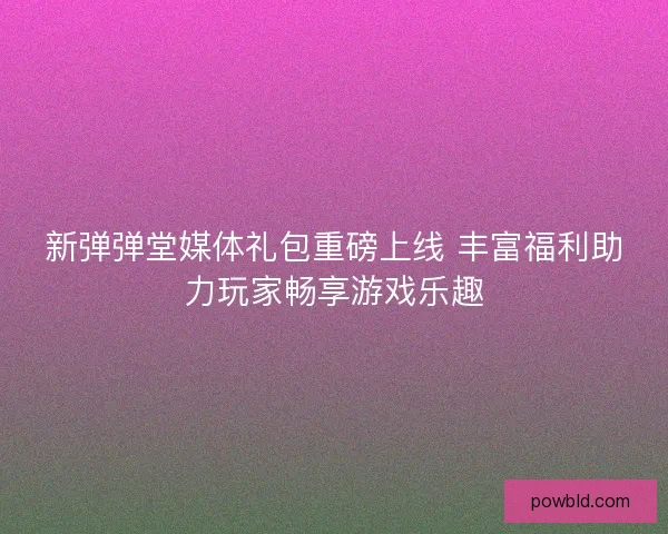新弹弹堂媒体礼包重磅上线 丰富福利助力玩家畅享游戏乐趣